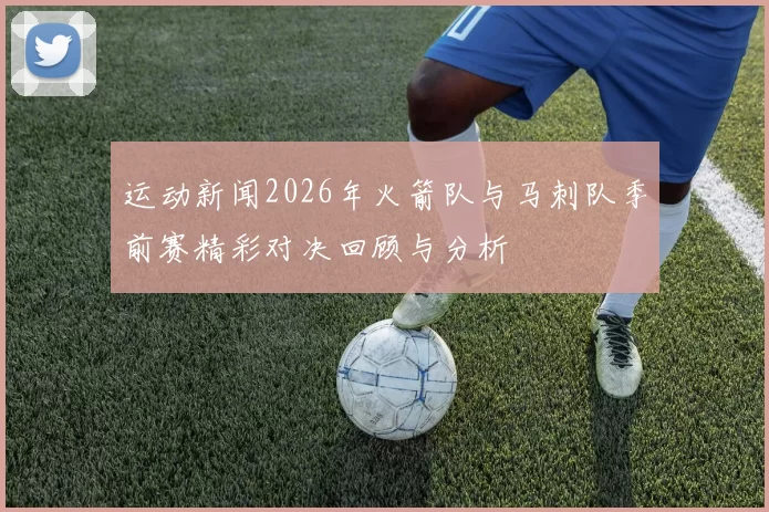 运动新闻2026年火箭队与马刺队季前赛精彩对决回顾与分析